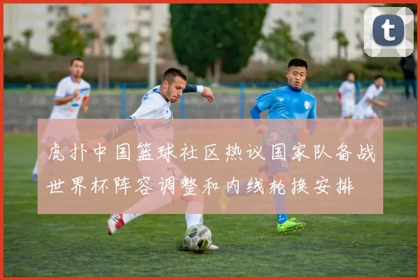 虎扑中国篮球社区热议国家队备战世界杯阵容调整和内线轮换安排