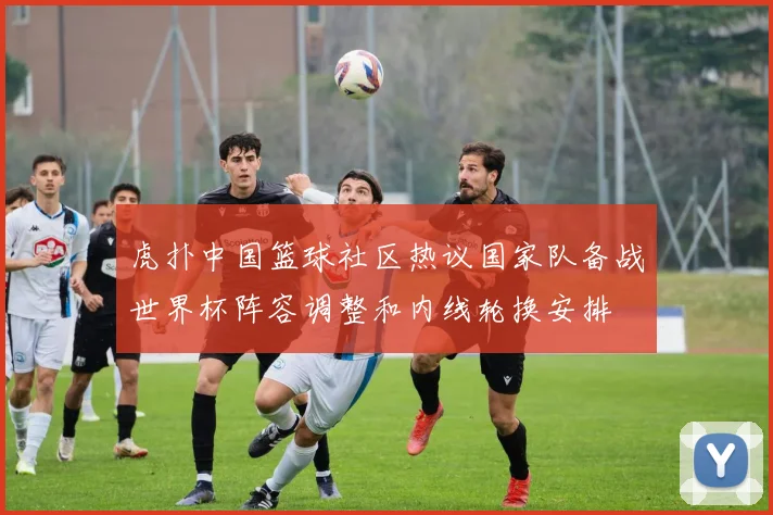 虎扑中国篮球社区热议国家队备战世界杯阵容调整和内线轮换安排