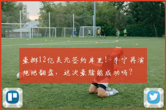 豪掷12亿美元签约库里！李宁再演绝地翻盘，这次豪赌能成功吗？