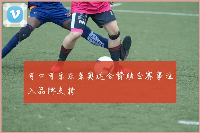 可口可乐东京奥运会赞助合赛事注入品牌支持